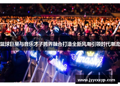 篮球巨星与音乐才子跨界融合打造全新风潮引领时代潮流