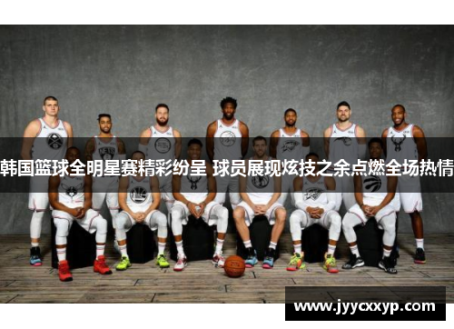 韩国篮球全明星赛精彩纷呈 球员展现炫技之余点燃全场热情